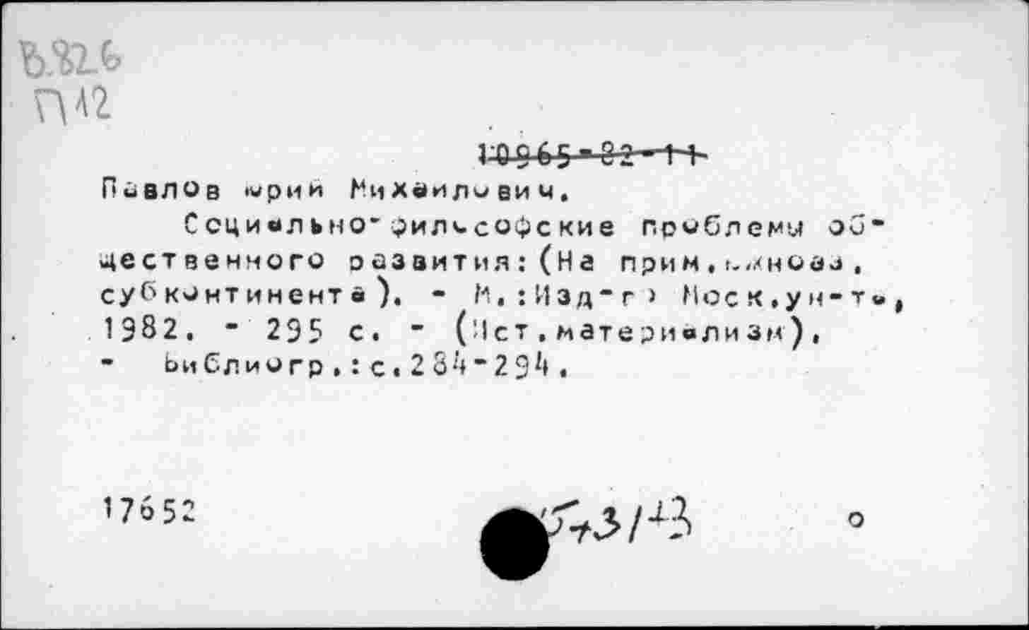 ﻿ГО[) 65 ■ 02 Павлов '«рии Михаилович.
Социально' философские проблему об-явственного эйзаития:(На прим , ьмноаа . субконтинента). - М.:Иэдт> Моск,ун-т«,, 1982. ■ 295 с. " (ист,материализм), - Ьи бл ио гр , I с« 2 84 “ 2 94 ,
1 76 52
о